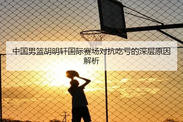 中国男篮胡明轩国际赛场对抗吃亏的深层原因解析